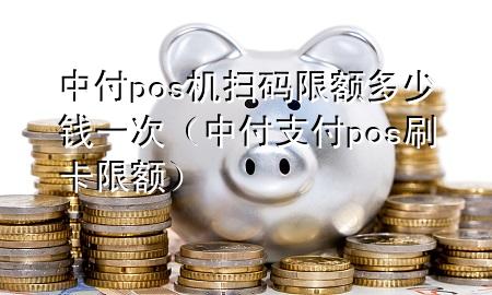 中付pos机扫码限额多少钱一次（中付支付pos刷卡限额）