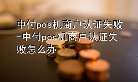 中付pos机商户认证失败-中付pos机商户认证失败怎么办