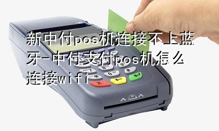 新中付pos机连接不上蓝牙-中付支付pos机怎么连接wifi