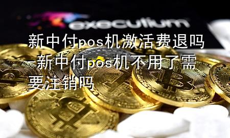 新中付pos机激活费退吗-新中付pos机不用了需要注销吗