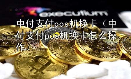 中付支付pos机换卡（中付支付pos机换卡怎么操作）