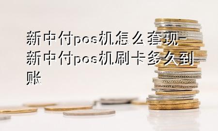 新中付pos机怎么套现-新中付pos机刷卡多久到账